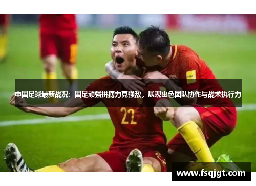 中国足球最新战况：国足顽强拼搏力克强敌，展现出色团队协作与战术执行力