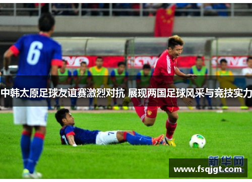 中韩太原足球友谊赛激烈对抗 展现两国足球风采与竞技实力