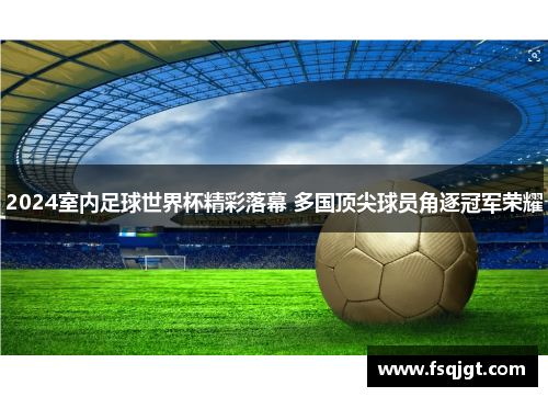 2024室内足球世界杯精彩落幕 多国顶尖球员角逐冠军荣耀